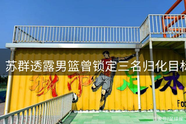 苏群透露男篮曾锁定三名归化目标 足球归化失利波及篮球决策
